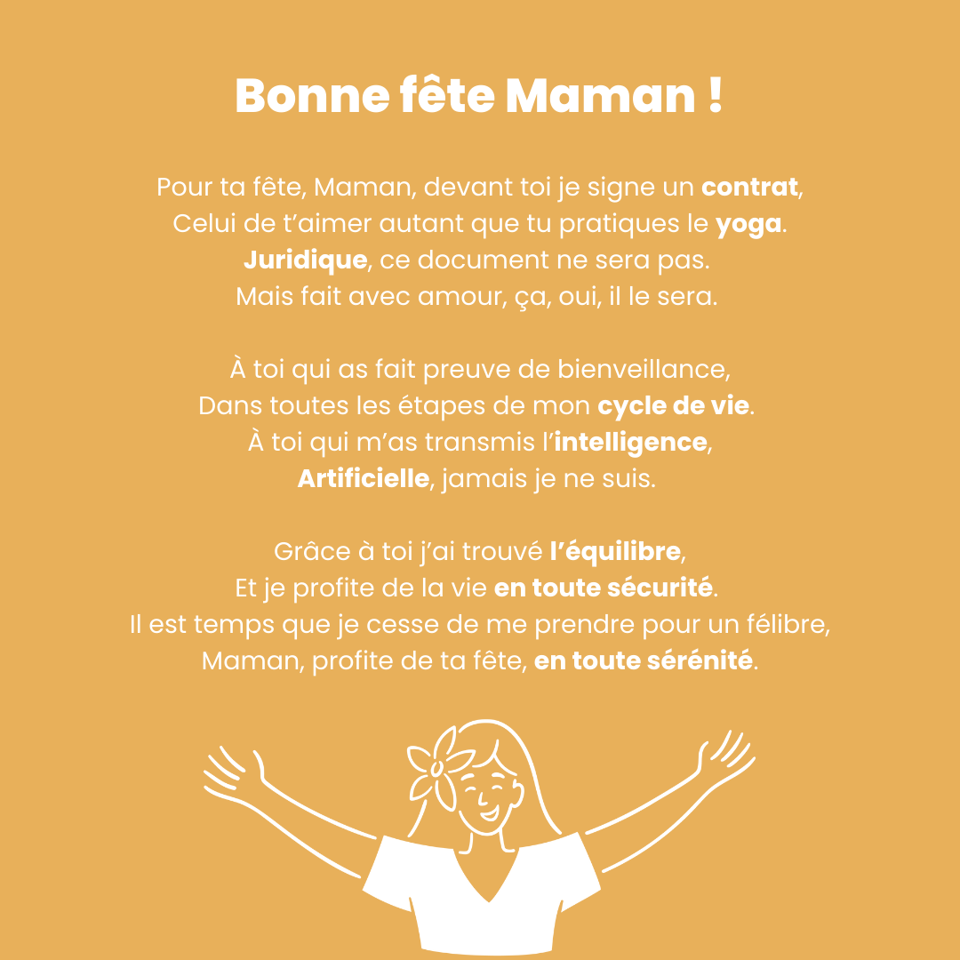 Pour ta fête, Maman, devant toi je signe un contrat, Celui de t’aimer autant que tu pratiques le yoga. Juridique, ce document ne sera pas. Mais fait avec amour, ça, oui, il le sera. A toi qui as fait preuve de bienve